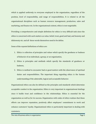 The role of business ethics in organization. Page 3
which is applied uniformly to everyone employed in the organization, regardless of the
position, level of responsibility, and range of responsibilities. It is related to all the
organizational disciplines such as human resource management, production, sales and
marketing, and finance etc. In the organizational context, ethics is non-negotiable.
Providing a comprehensive and simple definition for ethics is very difficult task since the
ethics is concerned with such matters as value, belief, trust, good and bad, and honesty and
dishonesty etc. and all these words themselves need to be define.
Some of the reputed definitions of ethics are:
1. Ethics is collection of principles and values which specify the goodness or badness
of behavior of an individual, a group, or an organization,
2. Ethics is principles and methods which specify the standards of goodness or
badness,
3. Ethics is method to encounter bad or good matters with the observance of spiritual
duties and responsibilities. The important thing regarding ethics is the human
understanding of the admirable, logical and acceptable behavior.
Organizational ethics can also be defined as the principles and standards which determine
acceptable conduct in the organization. Ethics is very important in organizational dealings
since it builds trust and confidence in the relationships. Ethics is essential for the
organization as well as for its success. Organization with codes of ethics realizes that these
efforts can improve reputation, positively affect employees’ commitment to work and
enhance customers’ loyalty. Organizational ethics is particularly important in dealing with
customers.
 