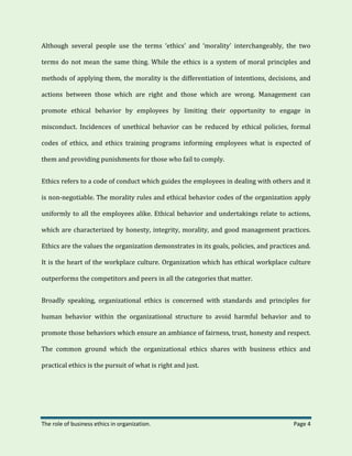 The role of business ethics in organization. Page 4
Although several people use the terms ‘ethics’ and ‘morality’ interchangeably, the two
terms do not mean the same thing. While the ethics is a system of moral principles and
methods of applying them, the morality is the differentiation of intentions, decisions, and
actions between those which are right and those which are wrong. Management can
promote ethical behavior by employees by limiting their opportunity to engage in
misconduct. Incidences of unethical behavior can be reduced by ethical policies, formal
codes of ethics, and ethics training programs informing employees what is expected of
them and providing punishments for those who fail to comply.
Ethics refers to a code of conduct which guides the employees in dealing with others and it
is non-negotiable. The morality rules and ethical behavior codes of the organization apply
uniformly to all the employees alike. Ethical behavior and undertakings relate to actions,
which are characterized by honesty, integrity, morality, and good management practices.
Ethics are the values the organization demonstrates in its goals, policies, and practices and.
It is the heart of the workplace culture. Organization which has ethical workplace culture
outperforms the competitors and peers in all the categories that matter.
Broadly speaking, organizational ethics is concerned with standards and principles for
human behavior within the organizational structure to avoid harmful behavior and to
promote those behaviors which ensure an ambiance of fairness, trust, honesty and respect.
The common ground which the organizational ethics shares with business ethics and
practical ethics is the pursuit of what is right and just.
 