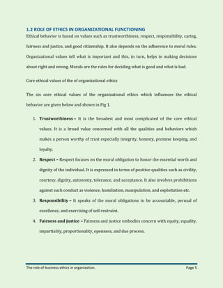 The role of business ethics in organization. Page 5
1.2 ROLE OF ETHICS IN ORGANIZATIONAL FUNCTIONING
Ethical behavior is based on values such as trustworthiness, respect, responsibility, caring,
fairness and justice, and good citizenship. It also depends on the adherence to moral rules.
Organizational values tell what is important and this, in turn, helps in making decisions
about right and wrong. Morals are the rules for deciding what is good and what is bad.
Core ethical values of the of organizational ethics
The six core ethical values of the organizational ethics which influences the ethical
behavior are given below and shown in Fig 1.
1. Trustworthiness – It is the broadest and most complicated of the core ethical
values. It is a broad value concerned with all the qualities and behaviors which
makes a person worthy of trust especially integrity, honesty, promise keeping, and
loyalty.
2. Respect – Respect focuses on the moral obligation to honor the essential worth and
dignity of the individual. It is expressed in terms of positive qualities such as civility,
courtesy, dignity, autonomy, tolerance, and acceptance. It also involves prohibitions
against such conduct as violence, humiliation, manipulation, and exploitation etc.
3. Responsibility – It speaks of the moral obligations to be accountable, perusal of
excellence, and exercising of self-restraint.
4. Fairness and justice – Fairness and justice embodies concern with equity, equality,
impartiality, proportionality, openness, and due process.
 