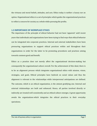 The role of business ethics in organization. Page 7
the virtuous and moral beliefs, attitudes, and acts. Ethics today is neither a luxury nor an
option. Organizational ethics is a set of principles which guides the organizational practices
to reflect a concern for society as a whole while pursuing the profits.
1.3 IMPORTANCE OF WORKPLACE ETHICS
The importance of the principle of ethical behavior had not been ‘apparent’ until recent
years that individuals and organizations have been trying to find ways that ethical behavior
can be integrated into corporate practices. Internal and external stakeholders have been
pressuring organizations to support ethical practices within and throughout their
organizations in order for the latter to be promoting procedures and practices aiming
towards common good and benefit.
Ethics as a practice does not merely affect the organizational decision-making but
consequently the organizational culture overall. For the achievement of this ideal, there is
to be an alignment process which integrates organizational ethics with mission, vision,
strategies, and goals. Ethical principles have bedrock on social values and thus the
alignment is relevant to the relationships while interpersonal anticipations are defined.
The outcome, which is an ethical organization, is the utmost gratifying one. Internal and
external relationships are built and enhanced. Hence, all parties involved directly or
indirectly are treated well consistently and an ethical culture emerges. A great opportunity
awaits the organizations which integrates the ethical practices in their everyday
operations.
 