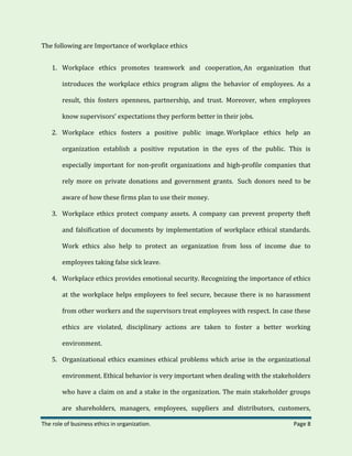 The role of business ethics in organization. Page 8
The following are Importance of workplace ethics
1. Workplace ethics promotes teamwork and cooperation. An organization that
introduces the workplace ethics program aligns the behavior of employees. As a
result, this fosters openness, partnership, and trust. Moreover, when employees
know supervisors’ expectations they perform better in their jobs.
2. Workplace ethics fosters a positive public image. Workplace ethics help an
organization establish a positive reputation in the eyes of the public. This is
especially important for non-profit organizations and high-profile companies that
rely more on private donations and government grants. Such donors need to be
aware of how these firms plan to use their money.
3. Workplace ethics protect company assets. A company can prevent property theft
and falsification of documents by implementation of workplace ethical standards.
Work ethics also help to protect an organization from loss of income due to
employees taking false sick leave.
4. Workplace ethics provides emotional security. Recognizing the importance of ethics
at the workplace helps employees to feel secure, because there is no harassment
from other workers and the supervisors treat employees with respect. In case these
ethics are violated, disciplinary actions are taken to foster a better working
environment.
5. Organizational ethics examines ethical problems which arise in the organizational
environment. Ethical behavior is very important when dealing with the stakeholders
who have a claim on and a stake in the organization. The main stakeholder groups
are shareholders, managers, employees, suppliers and distributors, customers,
 