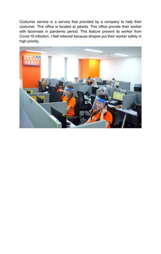 Costumer service is a service that provided by a company to help their
costumer. This office is located at jakarta. This office provide their worker
with facemask in pandemic period. This feature prevent its worker from
Covid-19 infection. I feel relieved because shopee put their worker safety in
high priority.
 