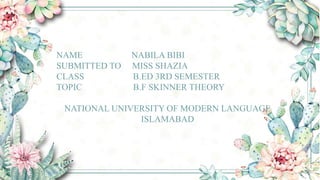 NAME NABILA BIBI
SUBMITTED TO MISS SHAZIA
CLASS B.ED 3RD SEMESTER
TOPIC B.F SKINNER THEORY
NATIONAL UNIVERSITY OF MODERN LANGUAGE
ISLAMABAD
 