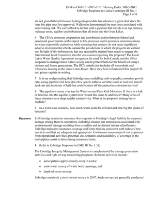 OF-Fac-Oil-E101-2011-01 01/Hearing Order: OH-5-2011
                                            Enbridge Response to Louise Lanteigne IR No. 1
                                                                               Page 3 of 4

           are not grandfathered because hydrogeological data has advanced a great deal since the
           time this pipe was first approved. Walkerton demonstrated the true costs associated with
           undermining risk. We can't afford to do that with a pipeline that travels over top primary
           recharge areas, aquifers and tributaries that all drain into the Great Lakes.
           6 The CEAA promotes cooperation and coordinated action between federal and
           provincial governments with respect to EA processes and it promotes communications
           between responsible authorities while ensuring that projects do not cause significant
           adverse environmental effects outside the jurisdiction in which the projects are carried
           out. In light of this information, has any reasonable attempt been made to engage the
           International Joint Committee into the discussions regarding this proposal? The Great
           Lakes Water Quality Agreement recognizes the need for both Canada and the US to
           cooperate to manage these waters wisely and to protect them for the benefit of today's
           citizens and future generations. The IJC's jurisdiction includes all watersheds and
           tributaries heading to the Great Lakes Basin. Have they been informed of this project? If
           not, please explain in writing.
           7 It is my understanding that Enbridge uses modelling tools to predict corrosion growth
           rates along pipelines but how does this system address variables such as road salt runoff,
           acid rain and incidents of hail that could scratch off the protective corrosion barriers?
           8 The pipeline crosses over top the Waterloo and Paris Galt Moraines. If there is a leak
           of benzene into the aquifers system how would this issue be addressed? Many areas of
           these moraines have deep aquifer connectivity. What is the proposed strategy to re-
           mediate?
           9 In a worst case scenario, how much water could be affected and how big the plume of
           benzene?

Response   1-3 Enbridge maintains insurance that responds to Enbridge’s legal liability for property
           damage arising from its operations, including cleanup and remediation associated with
           environmental damage resulting from a sudden and accidental release of pollutants.
           Enbridge maintains insurance coverage and limits that are consistent with industry best
           practices and that are adequate and appropriate. Continuous assessment of risk exposures
           from operational activities, potential loss scenarios and availability of coverage in the
           marketplace assist in determining insurance limits.
           4   Refer to Enbridge Response to OME IR No. 1.3d).
           The Enbridge Integrity Management System is complemented by damage prevention
           activities and right of way monitoring programs. Relevant activities include:

                  aerial patrols approximately every 2 weeks;
                  underwater survey of water body crossings; and
                  depth of cover surveys.
           Enbridge completed a river bottom survey in 2007. Such surveys are generally conducted
 