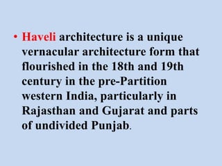 • Haveli architecture is a unique
vernacular architecture form that
flourished in the 18th and 19th
century in the pre-Partition
western India, particularly in
Rajasthan and Gujarat and parts
of undivided Punjab.
 