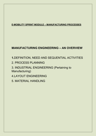 E-MOBILITY SPRINT MODULE – MANUFACTURING PROCESSES
MANUFACTURING ENGINEERING – AN OVERVIEW
1.DEFINITION, NEED AND SEQUENTIAL ACTIVITIES
2. PROCESS PLANNING
3. INDUSTRIAL ENGINEERING (Pertaining to
Manufacturing)
4.LAYOUT ENGINEERING
5. MATERIAL HANDLING
 