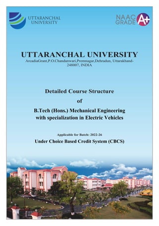 UTTARANCHAL UNIVERSITY
ArcadiaGrant,P.O.Chandanwari,Premnagar,Dehradun, Uttarakhand-
248007, INDIA
Detailed Course Structure
of
B.Tech (Hons.) Mechanical Engineering
with specialization in Electric Vehicles
Applicable for Batch: 2022-26
Under Choice Based Credit System (CBCS)
 