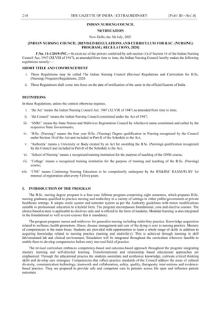 214 THE GAZETTE OF INDIA : EXTRAORDINARY [PART III—SEC.4]
INDIAN NURSING COUNCIL
NOTIFICATION
New Delhi, the 5th July, 2021
[INDIAN NURSING COUNCIL {REVISED REGULATIONS AND CURRICULUM FOR B.SC. (NURSING)
PROGRAM), REGULATIONS, 2020]
F.No. 11-1/2019-INC.—In exercise of the powers conferred by sub-section (1) of Section 16 of the Indian Nursing
Council Act, 1947 (XLVIII of 1947), as amended from time to time, the Indian Nursing Council hereby makes the following
regulations namely:—
SHORT TITLE AND COMMENCEMENT
i. These Regulations may be called The Indian Nursing Council (Revised Regulations and Curriculum for B.Sc.
(Nursing) Program) Regulations, 2020.
ii. These Regulations shall come into force on the date of notification of the same in the official Gazette of India.
DEFINITIONS
In these Regulations, unless the context otherwise requires,
i. ‗the Act‘ means the Indian Nursing Council Act, 1947 (XLVIII of 1947) as amended from time to time;
ii. ‗the Council‘ means the Indian Nursing Council constituted under the Act of 1947;
iii. ‗SNRC‘ means the State Nurses and Midwives Registration Council by whichever name constituted and called by the
respective State Governments;
iv. ‗B.Sc. (Nursing)‘ means the four year B.Sc. (Nursing) Degree qualification in Nursing recognized by the Council
under Section 10 of the Act and included in Part-II of the Schedule to the Act;
v. ‗Authority‘ means a University or Body created by an Act for awarding the B.Sc. (Nursing) qualification recognized
by the Council and included in Part-II of the Schedule to the Act;
vi. ‗School of Nursing‘ means a recognized training institution for the purpose of teaching of the GNM course;
vii. ‗College‘ means a recognized training institution for the purpose of training and teaching of the B.Sc. (Nursing)
course;
viii. ‗CNE‘ means Continuing Nursing Education to be compulsorily undergone by the RN&RM/ RANM/RLHV for
renewal of registration after every 5 (five) years.
I. INTRODUCTION OF THE PROGRAM
The B.Sc. nursing degree program is a four-year fulltime program comprising eight semesters, which prepares B.Sc.
nursing graduates qualified to practice nursing and midwifery in a variety of settings in either public/government or private
healthcare settings. It adopts credit system and semester system as per the Authority guidelines with minor modifications
suitable to professional education in a hybrid form. The program encompasses foundational, core and elective courses. The
choice-based system is applicable to electives only and is offered in the form of modules. Modular learning is also integrated
in the foundational as well as core courses that is mandatory.
The program prepares nurses and midwives for generalist nursing including midwifery practice. Knowledge acquisition
related to wellness, health promotion, illness, disease management and care of the dying is core to nursing practice. Mastery
of competencies is the main focus. Students are provided with opportunities to learn a whole range of skills in addition to
acquiring knowledge related to nursing practice (nursing and midwifery). This is achieved through learning in skill
lab/simulated lab and clinical environment. Simulation will be integrated throughout the curriculum wherever feasible to
enable them to develop competencies before entry into real field of practice.
The revised curriculum embraces competency-based and outcome-based approach throughout the program integrating
mastery learning and self-directed learning. Transformational and relationship based educational approaches are
emphasized. Through the educational process the students assimilate and synthesize knowledge, cultivate critical thinking
skills and develop care strategies. Competencies that reflect practice standards of the Council address the areas of cultural
diversity, communication technology, teamwork and collaboration, safety, quality, therapeutic interventions and evidence-
based practice. They are prepared to provide safe and competent care to patients across life span and influence patient
outcomes.
 