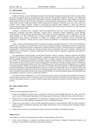 [भाग III—खण्‍
ड 4] भारत‍का‍राजपत्र‍:‍असाधारण 215
II. PHILOSOPHY
The Council believes that:
Health and wellness are two fundamental concepts that are integrated throughout the program. Health is a state of well-
being that encompasses physical, psychological, social, economic and spiritual dimensions. Wellness is the individual‘s
perception of wellness and is influenced by the presence of disease and individual‘s ability to adapt. Health is a right of all
people. Individuals have a right to be active participants in achieving health as they perceive it. Society consists of dynamic
and interactive systems involving individuals, families, groups and communities. Cultural diversity, race, caste, creed, socio
economic levels, religion, lifestyles, changes in environment and political factors influence it. Nurses and midwives
recognize and respect human differences and diversity of population within society and provide ethical care with respect and
dignity and protect their rights.
Nursing as a profession and a discipline utilizes knowledge derived from arts, sciences (physical, biological and
behavioral), humanities and human experience. Nursing science incorporates clinical competence, critical thinking,
communication, teaching learning, professionalism, and caring and cultural competency. Nurses collaborate with other
health disciplines to solve individual and community health problems. Nursing facilitates evidence-based practice,
compassionate caring among its practitioners in response to emerging issues in healthcare and new discoveries and
technologies in profession. Nursing practice requires personal commitment to professional development and life-long
learning.
Scope of nursing and midwifery practice encompasses provision of promotive, preventive, curative and rehabilitative
aspects of care to people across the life span in a wide variety of healthcare settings. Nursing practice is based on acquisition
of knowledge, understanding, attitude, competencies and skills through the Council‘s curricular and practice standards. The
competencies in which the students are trained will guide them in performing their scope of practice. Nursing offers
qualified nurses and midwives a wealth of opportunities in the field of practice, education, management and research in
India and overseas.
The undergraduate nursing program is broad based education within an academic curricular framework specifically
directed to the development of critical thinking skills, competencies appropriate to human and professional values. Blended
learning approach comprising of experiential learning, reflective learning, scenario based learning and simulated learning is
also inbuilt. The teaching learning process encourages mastery learning, modular, self-directed and self-accountable in
choice making in terms of elective courses. The program prepares its graduates to become exemplary citizens by adhering to
code of ethics and professional conduct at all times in fulfilling personal, social and professional obligations so as to respond
to national aspirations. Health and community orientation are provided with special emphasis on national health problems,
national health programs and national health policy directives to achieve universal health care for all citizens of India. The
main roles of graduates would be provider of care with beginning proficiency in delivering safe care, coordinator/manager of
care by being active participant of inter-professional team and member of a profession demonstrating self-responsibility and
accountability for practice as well as to support the profession.
The faculty has the responsibility to be role models and create learning environment that facilitates cultivation of
critical thinking, curiosity, creativity and inquiry driven self- directed learning and attitude of life-long learning in students.
Learners and educators interact in a process whereby students gain competencies required to function within their scope of
practice.
III. AIMS & OBJECTIVES
AIMS
The aims of the undergraduate program are to
1. Produce knowledgeable competent nurses and midwives with clear critical thinking skills who are caring, motivated,
assertive and well-disciplined responding to the changing needs of profession, healthcare delivery system and society.
2. Prepare them to assume responsibilities as professional, competent nurses and midwives in providing promotive,
preventive, curative and rehabilitative healthcare services in any healthcare setting.
3. Prepare nurses and midwives who can make independent decisions in nursing situations within the scope of practice,
protect the rights of individuals and groups and conduct research in the areas of nursing practice and apply evidence-
based practice.
4. Prepare them to assume role of practitioner, teacher, supervisor and manager in all healthcare settings.
OBJECTIVES
On completion of the B.Sc. Nursing program, the B.Sc. nursing graduates will be able to
1. Utilize critical thinking to synthesize knowledge derived from physical, biological, behavioural sciences, and
humanities, in the practice of professional nursing and midwifery.
 
