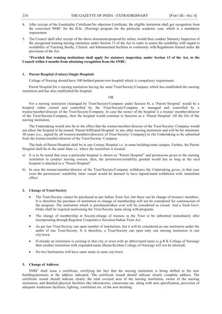 218 THE GAZETTE OF INDIA : EXTRAORDINARY [PART III—SEC.4]
4. After receipt of the Essentiality Certificate/No objection Certificate, the eligible institution shall get recognition from
the concerned SNRC for the B.Sc. (Nursing) program for the particular academic year, which is a mandatory
requirement.
5. The Council shall after receipt of the above documents/proposal by online, would then conduct Statutory Inspection of
the recognized training nursing institution under Section 13 of the Act in order to assess the suitability with regard to
availability of Teaching faculty, Clinical and Infrastructural facilities in conformity with Regulations framed under the
provisions of the Act.
*Provided that training institutions shall apply for statutory inspection, under Section 13 of the Act, to the
Council within 6 months from obtaining recognition from the SNRC.
1. Parent Hospital (Unitary/Single Hospital)
College of Nursing should have 100 bedded parent/own hospital which is compulsory requirement.
Parent Hospital for a nursing institution having the same Trust/Society/Company which has established the nursing
institution and has also established the hospital.
OR
For a nursing institution (managed by Trust/Society/Company under Section 8), a ‗Parent Hospital‘ would be a
hospital either owned and controlled by the Trust/Society/Company or managed and controlled by a
trustee/member/director of the Trust/Society/Company. In case the owner of the hospital is a trustee/ member/director
of the Trust/Society/Company, then the hospital would continue to function as a ‗Parent Hospital‘ till the life of the
nursing institution.
The Undertaking would also be to the effect that the trustee/member/director of the Trust/Society/ Company would
not allow the hospital to be treated ‗Parent/Affiliated Hospital‘ to any other nursing institution and will be for minimum
30 years [i.e., signed by all trustees/members/directors of Trust/Society/ Company] to the Undertaking to be submitted
from the trustee/member/director of the Trust/Society/ Company.
The beds of Parent Hospital shall be in one Unitary Hospital i.e. in same building/same campus. Further, the Parent
Hospital shall be in the same State i.e. where the institution is located.
a) It is to be noted that once a particular hospital is shown as ―Parent Hospital‖ and permission given to the nursing
institution to conduct nursing courses, then, the permission/suitability granted would last as long as the said
hospital is attached as a ―Parent Hospital‖.
b) In case the trustee/member/director of the Trust/Society/Company withdraws the Undertaking given, in that case
even the permission/ suitability letter issued would be deemed to have lapsed/stand withdrawn with immediate
effect.
2. Change of Trust/Society
 The Trust/Society cannot be purchased as per Indian Trust Act, but there can be change of trustees/ members.
It is therefore the purchase of institution or change of membership will not be considered for continuation of
the program. The institution which is purchased/taken over will be considered as closed. And a fresh Govt.
Order shall be required mentioning the Trust/Society name along with programs.
 The change of membership in Society/change of trustees in the Trust to be submitted immediately after
incorporating through Registrar Cooperative Societies/Indian Trust Act.
 As per law Trust/Society can open number of institutions, but it will be considered as one institution under the
ambit of one Trust/Society. It is therefore, a Trust/Society can open only one nursing institution in one
city/town.
 If already an institution is existing in that city or town with an abbreviated name (e.g R K College of Nursing)
then another institution with expanded name (Rama Krishna College of Nursing) will not be allowed).
 No two Institutions will have same name in same city/town.
3. Change of Address
SNRC shall issue a certificate, certifying the fact that the nursing institution is being shifted to the new
building/premises at the address indicated. The certificate issued should indicate clearly complete address. The
certificate issued should indicate clearly the total covered area of the nursing institution, owner of the nursing
institution, and detailed physical facilities like laboratories, classrooms etc. along with area specification, provision of
adequate washroom facilities, lighting, ventilation etc. of the new building.
 