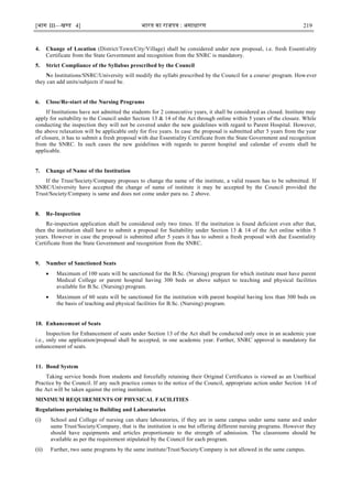 [भाग III—खण्‍
ड 4] भारत‍का‍राजपत्र‍:‍असाधारण 219
4. Change of Location (District/Town/City/Village) shall be considered under new proposal, i.e. fresh Essentiality
Certificate from the State Government and recognition from the SNRC is mandatory.
5. Strict Compliance of the Syllabus prescribed by the Council
No Institutions/SNRC/University will modify the syllabi prescribed by the Council for a course/ program. However
they can add units/subjects if need be.
6. Close/Re-start of the Nursing Programs
If Institutions have not admitted the students for 2 consecutive years, it shall be considered as closed. Institute may
apply for suitability to the Council under Section 13 & 14 of the Act through online within 5 years of the closure. While
conducting the inspection they will not be covered under the new guidelines with regard to Parent Hospital. However,
the above relaxation will be applicable only for five years. In case the proposal is submitted after 5 years from the year
of closure, it has to submit a fresh proposal with due Essentiality Certificate from the State Government and recognition
from the SNRC. In such cases the new guidelines with regards to parent hospital and calendar of events shall be
applicable.
7. Change of Name of the Institution
If the Trust/Society/Company proposes to change the name of the institute, a valid reason has to be submitted. If
SNRC/University have accepted the change of name of institute it may be accepted by the Council provided the
Trust/Society/Company is same and does not come under para no. 2 above.
8. Re-Inspection
Re-inspection application shall be considered only two times. If the institution is found deficient even after that,
then the institution shall have to submit a proposal for Suitability under Section 13 & 14 of the Act online within 5
years. However in case the proposal is submitted after 5 years it has to submit a fresh proposal with due Essentiality
Certificate from the State Government and recognition from the SNRC.
9. Number of Sanctioned Seats
 Maximum of 100 seats will be sanctioned for the B.Sc. (Nursing) program for which institute must have parent
Medical College or parent hospital having 300 beds or above subject to teaching and physical facilities
available for B.Sc. (Nursing) program.
 Maximum of 60 seats will be sanctioned for the institution with parent hospital having less than 300 beds on
the basis of teaching and physical facilities for B.Sc. (Nursing) program.
10. Enhancement of Seats
Inspection for Enhancement of seats under Section 13 of the Act shall be conducted only once in an academic year
i.e., only one application/proposal shall be accepted, in one academic year. Further, SNRC approval is mandatory for
enhancement of seats.
11. Bond System
Taking service bonds from students and forcefully retaining their Original Certificates is viewed as an Unethical
Practice by the Council. If any such practice comes to the notice of the Council, appropriate action under Section 14 of
the Act will be taken against the erring institution.
MINIMUM REQUIREMENTS OF PHYSICAL FACILITIES
Regulations pertaining to Building and Laboratories
(i) School and College of nursing can share laboratories, if they are in same campus under same name and under
same Trust/Society/Company, that is the institution is one but offering different nursing programs. However they
should have equipments and articles proportionate to the strength of admission. The classrooms should be
available as per the requirement stipulated by the Council for each program.
(ii) Further, two same programs by the same institute/Trust/Society/Company is not allowed in the same campus.
 