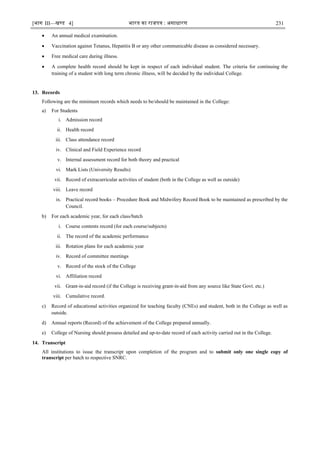 [भाग III—खण्‍
ड 4] भारत‍का‍राजपत्र‍:‍असाधारण 231
 An annual medical examination.
 Vaccination against Tetanus, Hepatitis B or any other communicable disease as considered necessary.
 Free medical care during illness.
 A complete health record should be kept in respect of each individual student. The criteria for continuing the
training of a student with long term chronic illness, will be decided by the individual College.
13. Records
Following are the minimum records which needs to be/should be maintained in the College:
a) For Students
i. Admission record
ii. Health record
iii. Class attendance record
iv. Clinical and Field Experience record
v. Internal assessment record for both theory and practical
vi. Mark Lists (University Results)
vii. Record of extracurricular activities of student (both in the College as well as outside)
viii. Leave record
ix. Practical record books – Procedure Book and Midwifery Record Book to be maintained as prescribed by the
Council.
b) For each academic year, for each class/batch
i. Course contents record (for each course/subjects)
ii. The record of the academic performance
iii. Rotation plans for each academic year
iv. Record of committee meetings
v. Record of the stock of the College
vi. Affiliation record
vii. Grant-in-aid record (if the College is receiving grant-in-aid from any source like State Govt. etc.)
viii. Cumulative record.
c) Record of educational activities organized for teaching faculty (CNEs) and student, both in the College as well as
outside.
d) Annual reports (Record) of the achievement of the College prepared annually.
e) College of Nursing should possess detailed and up-to-date record of each activity carried out in the College.
14. Transcript
All institutions to issue the transcript upon completion of the program and to submit only one single copy of
transcript per batch to respective SNRC.
 