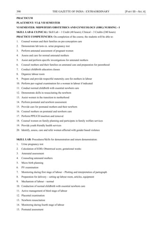 390 THE GAZETTE OF INDIA : EXTRAORDINARY [PART III—SEC.4]
PRACTICUM
PLACEMENT: VI & VII SEMESTER
VI SEMESTER: MIDWIFERY/OBSTETRICS AND GYNECOLOGY (OBG) NURSING - I
SKILL LAB & CLINICAL: Skill Lab – 1 Credit (40 hours); Clinical – 3 Credits (240 hours)
PRACTICE COMPETENCIES: On completion of the course, the students will be able to:
1. Counsel women and their families on pre-conception care
2. Demonstrate lab tests ex. urine pregnancy test
3. Perform antenatal assessment of pregnant women
4. Assess and care for normal antenatal mothers
5. Assist and perform specific investigations for antenatal mothers
6. Counsel mothers and their families on antenatal care and preparation for parenthood
7. Conduct childbirth education classes
8. Organize labour room
9. Prepare and provide respectful maternity care for mothers in labour
10. Perform per-vaginal examination for a woman in labour if indicated
11. Conduct normal childbirth with essential newborn care
12. Demonstrate skills in resuscitating the newborn
13. Assist women in the transition to motherhood
14. Perform postnatal and newborn assessment
15. Provide care for postnatal mothers and their newborn
16. Counsel mothers on postnatal and newborn care
17. Perform PPIUCD insertion and removal
18. Counsel women on family planning and participate in family welfare services
19. Provide youth friendly health services
20. Identify, assess, care and refer women affected with gender based violence
SKILL LAB: Procedures/Skills for demonstration and return demonstration:
1. Urine pregnancy test
2. Calculation of EDD, Obstetrical score, gestational weeks
3. Antenatal assessment
4. Counseling antenatal mothers
5. Micro birth planning
6. PV examination
7. Monitoring during first stage of labour – Plotting and interpretation of partograph
8. Preparation for delivery – setting up labour room, articles, equipment
9. Mechanism of labour – normal
10. Conduction of normal childbirth with essential newborn care
11. Active management of third stage of labour
12. Placental examination
13. Newborn resuscitation
14. Monitoring during fourth stage of labour
15. Postnatal assessment
 