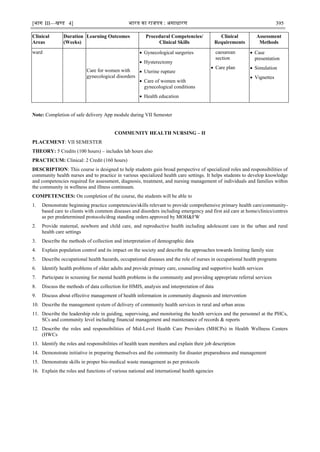 [भाग III—खण्‍
ड 4] भारत‍का‍राजपत्र‍:‍असाधारण 395
Clinical
Areas
Duration
(Weeks)
Learning Outcomes Procedural Competencies/
Clinical Skills
Clinical
Requirements
Assessment
Methods
ward
Care for women with
gynecological disorders
 Gynecological surgeries
 Hysterectomy
 Uterine rupture
 Care of women with
gynecological conditions
 Health education
caesarean
section
 Care plan
 Case
presentation
 Simulation
 Vignettes
Note: Completion of safe delivery App module during VII Semester
COMMUNITY HEALTH NURSING – II
PLACEMENT: VII SEMESTER
THEORY: 5 Credits (100 hours) – includes lab hours also
PRACTICUM: Clinical: 2 Credit (160 hours)
DESCRIPTION: This course is designed to help students gain broad perspective of specialized roles and responsibilities of
community health nurses and to practice in various specialized health care settings. It helps students to develop knowledge
and competencies required for assessment, diagnosis, treatment, and nursing management of individuals and families within
the community in wellness and illness continuum.
COMPETENCIES: On completion of the course, the students will be able to
1. Demonstrate beginning practice competencies/skills relevant to provide comprehensive primary health care/community-
based care to clients with common diseases and disorders including emergency and first aid care at home/clinics/centres
as per predetermined protocols/drug standing orders approved by MOH&FW
2. Provide maternal, newborn and child care, and reproductive health including adolescent care in the urban and rural
health care settings
3. Describe the methods of collection and interpretation of demographic data
4. Explain population control and its impact on the society and describe the approaches towards limiting family size
5. Describe occupational health hazards, occupational diseases and the role of nurses in occupational health programs
6. Identify health problems of older adults and provide primary care, counseling and supportive health services
7. Participate in screening for mental health problems in the community and providing appropriate referral services
8. Discuss the methods of data collection for HMIS, analysis and interpretation of data
9. Discuss about effective management of health information in community diagnosis and intervention
10. Describe the management system of delivery of community health services in rural and urban areas
11. Describe the leadership role in guiding, supervising, and monitoring the health services and the personnel at the PHCs,
SCs and community level including financial management and maintenance of records & reports
12. Describe the roles and responsibilities of Mid-Level Health Care Providers (MHCPs) in Health Wellness Centers
(HWCs
13. Identify the roles and responsibilities of health team members and explain their job description
14. Demonstrate initiative in preparing themselves and the community for disaster preparedness and management
15. Demonstrate skills in proper bio-medical waste management as per protocols
16. Explain the roles and functions of various national and international health agencies
 