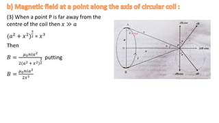 (3) When a point P is far away from the
centre of the coil then 𝑥 ≫ 𝑎
(𝑎2 + 𝑥2)
3
2 = 𝑥3
Then
𝐵 =
𝜇0𝑛𝑖𝑎2
2(𝑎2 + 𝑥2)
3
2
putting
𝐵 =
𝜇0𝑛𝑖𝑎2
2𝑥3 .
 