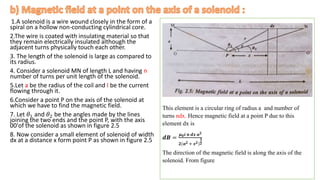 1.A solenoid is a wire wound closely in the form of a
spiral on a hollow non-conducting cylindrical core.
2.The wire is coated with insulating material so that
they remain electrically insulated although the
adjacent turns physically touch each other.
3. The length of the solenoid is large as compared to
its radius.
4. Consider a solenoid MN of length L and having n
number of turns per unit length of the solenoid.
5.Let a be the radius of the coil and I be the current
flowing through it.
6.Consider a point P on the axis of the solenoid at
which we have to find the magnetic field.
7. Let 𝜃1 and 𝜃2 be the angles made by the lines
joining the two ends and the point P, with the axis
00'of the solenoid as shown in figure 2.5
8. Now consider a small element of solenoid of width
dx at a distance x form point P as shown in figure 2.5
.
This element is a circular ring of radius a and number of
turns ndx. Hence magnetic field at a point P due to this
element dx is
𝒅𝑩 =
𝝁𝟎𝒊 𝒏 𝒅𝒙 𝒂𝟐
𝟐(𝒂𝟐 + 𝒙𝟐)
𝟑
𝟐
The direction of the magnetic field is along the axis of the
solenoid. From figure
 