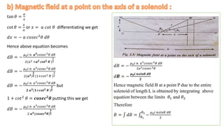 tan 𝜃 =
𝑎
𝑥
cot 𝜃 =
𝑥
𝑎
or 𝑥 = 𝑎 𝑐𝑜𝑡 𝜃 differentiating we get
𝑑𝑥 = − 𝑎 𝑐𝑜𝑠𝑒𝑐2𝜃 𝑑𝜃
Hence above equation becomes
𝑑𝐵 = −
𝜇0𝑖 𝑛 𝒂𝟑𝑐𝑜𝑠𝑒𝑐2𝜃 𝑑𝜃
2(𝑎2 +𝒂𝟐 𝒄𝒐𝒕𝟐 𝜽 )
3
2
𝑑𝐵 = −
𝜇0𝑖 𝑛 𝑎3𝑐𝑜𝑠𝑒𝑐2𝜃 𝑑𝜃
2(𝒂𝟐)
𝟑
𝟐 (1+𝑐𝑜𝑡2 𝜃 )
3
2
𝑑𝐵 = −
𝜇0𝑖 𝑛 𝑎3𝑐𝑜𝑠𝑒𝑐2𝜃 𝑑𝜃
𝟐 𝒂𝟑(𝟏+𝒄𝒐𝒕𝟐 𝜽 )
𝟑
𝟐
but
1 + 𝑐𝑜𝑡2 𝜃 = 𝒄𝒐𝒔𝒆𝒄𝟐𝜽 putting this we get
𝑑𝐵 = −
𝜇0𝑖 𝑛 𝑎3𝑐𝑜𝑠𝑒𝑐2𝜃 𝑑𝜃
2 𝒂𝟑(𝒄𝒐𝒔𝒆𝒄𝟐𝜽)
𝟑
𝟐
.
𝑑𝐵 = −
𝜇0𝑖 𝑛 𝑎3𝑐𝑜𝑠𝑒𝑐2𝜃 𝑑𝜃
2𝑎3𝑐𝑜𝑠𝑒𝑐3𝜃
𝑑𝑩 = −
𝝁𝟎𝒊 𝒏𝒔𝒊𝒏𝜽 𝒅𝜽
𝟐
Hence magnetic field B at a point P due to the entire
solenoid of length L is obtained by integrating above
equation between the limits 𝜃1 and 𝜃2
Therefore
𝐵 = 𝑑𝐵 = 𝜃1
𝜃2
−
𝜇0𝑖 𝑛𝑠𝑖𝑛𝜃 𝑑𝜃
2
 