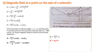 𝐵 = 𝑑𝐵 = 𝜃1
𝜃2
−
𝜇0𝑖 𝑛𝑠𝑖𝑛𝜃 𝑑𝜃
2
𝐵 = 𝜃1
𝜃2
−
𝜇0𝑖 𝑛𝑠𝑖𝑛𝜃 𝑑𝜃
2
𝐵 =
𝜇0𝑖 𝑛
2 𝜃1
𝜃2
−𝑠𝑖𝑛𝜃 𝑑𝜃
𝐵 =
𝜇0𝑖 𝑛
2
(𝑐𝑜𝑠𝜃)𝜃1
𝜃2
𝐵 =
𝜇0𝑖 𝑛
2
(𝑐𝑜𝑠𝜃2 − 𝑐𝑜𝑠𝜃1)
If the solenoid is of infinite length i. e. L >> a and the point
P is at the centre on the axis of the solenoid, then 𝜃1~ 180°
and 𝜃2~0° Hence magnetic field at a centre of the infinite
solenoid is
𝑩 =
𝝁𝟎𝒊 𝒏
𝟐
(𝒄𝒐𝒔𝜽𝟐 − 𝒄𝒐𝒔𝜽𝟏)
𝑩 =
𝝁𝟎𝒊 𝒏
𝟐
(𝒄𝒐𝒔𝟎° − 𝒄𝒐𝒔𝟏𝟖𝟎°)
.
𝐵 =
𝜇0𝑖 𝑛
2
. 2
𝑩 = 𝝁𝟎𝒊 𝒏
 