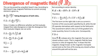 This can be proved by using Biot-Savart's law. According to
Biot-Savart's law, magnetic field due to current carrying
element is given as,
𝐁=
𝝁𝟎
𝟒𝝅
𝐈 𝐝𝐥×𝒓
𝐫𝟑 Taking divergence of both sides,
∇ .B = ∇. (
𝝁𝟎
𝟒𝝅
𝐈 𝐝𝐥×𝒓
𝐫𝟑 )
Since, it makes no difference whether we first evaluate
integral then take divergence or take the divergence first
then evaluate integral, we can write
∇ .B =
𝝁𝟎
𝟒𝝅
∇. (
𝐈 ×𝒓
𝐫𝟑 ) 𝐝𝐥
∇ .B =
𝝁𝟎
𝟒𝝅
∇. (𝐈 ×
𝟏
𝐫𝟐) 𝐝𝐥
∇(
1
𝑟
) = -
𝟏
𝐫𝟐
Hence
∇ .B = −
𝝁𝟎
𝟒𝝅
∇. ((𝐈 × 𝛁(
𝟏
𝐫𝟐) 𝐝𝐥
.
But according to vector identity
𝛁. (𝑨 × 𝑩) = 𝑩. 𝛁 × 𝑨 − 𝑨. 𝛁 × 𝑩
Therefore
∇ .B = −
𝝁𝟎
𝟒𝝅
(∇(
𝟏
𝒓
) . ∇ × I-I.∇ × ∇(
𝟏
𝒓
)) 𝐝𝐥
The first term on the right side is zero as current is
function of the source point specified by dl, while the del
(∇) operator derivatives with respect to the field point.
The second term which is the curl of the gradient of a
scalar quantity, hence it is also zero. Consequently
∇ .B= 0
Since 𝛁 .𝐁 is always zero, the magnetic flux over any
closed surface is zero. That is magnetic field do have
sources or sinks of magnetic flux. It shows that the
magnetic charge known as the magnetic monopole
cannot exist as the lines of B crossing any closed surface
around this pole will not be zero.
 