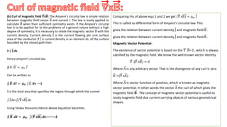 (b) Curl of magnetic field 𝛁x𝐁: The Ampere's circuital law is simple relation
between magnetic field vector B and current I. The law is easily applied to
calculate B when their sufficient symmetry exists. If the Ampere's circuital
law is to be applied for to the problems of a general nature without a high
degree of symmetry, it is necessary to relate the magnetic vector B with the
current density. Current density J is the current flowing per unit surface
area of the conductor if J is current density in an element ds of the surface
bounded by the closed path then
I= 𝐉.ds
Hence ampere’s circuital law
𝐵. 𝑑𝐼 = 𝜇0. 𝐼
Can be written as
𝑩. 𝒅𝑰 = 𝝁𝟎. 𝐉 . 𝐝𝐬 ---1
S is the total area that specifies the region through which the current
J.ds= (∇ xB).ds
Using Stokes theorems Hence above equation becomes
𝑩. 𝒅𝑰 = 𝝁𝟎. (𝛁 𝐱𝐁).ds---------2
.
Comparing rhs of above equ.1 and 2 we get (∇ xB) = 𝜇0. J
This is called as differential form of Ampere's circuital law. This
gives the relation between current density J and magnetic field B .
gives the relation between current density J and magnetic field B .
Magnetic Vector Potential-
The existence of vector potential is based on the ∇ .B= 0 , which is always
satisfied by the magnetic field. We know the well known vector identity
∇ .(∇ xB) = 0
Where A is any arbitrary vector. That is the divergence of any curl is zero
B =(∇ xA)
Where A is vector function of position, which is known as magnetic
vector potential. In other words the vector A the curl of which gives the
magnetic field 𝐁 . The concept of magnetic vector potential is useful to
study magnetic field due current carrying objects of various geometrical
shapes.
 