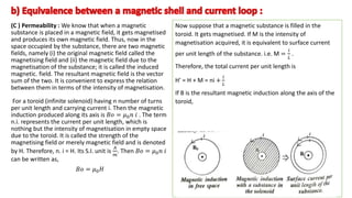 (C ) Permeability : We know that when a magnetic
substance is placed in a magnetic field, it gets magnetised
and produces its own magnetic field. Thus, now in the
space occupied by the substance, there are two magnetic
fields, namely (i) the original magnetic field called the
magnetising field and (ii) the magnetic field due to the
magnetisation of the substance; it is called the induced
magnetic. field. The resultant magnetic field is the vector
sum of the two. It is convenient to express the relation
between them in terms of the intensity of magnetisation.
For a toroid (infinite solenoid) having n number of turns
per unit length and carrying current i. Then the magnetic
induction produced along its axis is 𝐵𝑜 = 𝜇0𝑛 𝑖 . The term
n.i. represents the current per unit length, which is
nothing but the intensity of magnetisation in empty space
due to the toroid. It is called the strength of the
magnetising field or merely magnetic field and is denoted
by H. Therefore, n. i = H. Its S.I. unit is
𝐴
𝑚
. Then 𝐵𝑜 = 𝜇0𝑛 𝑖
can be written as,
𝐵𝑜 = 𝜇0𝐻
.
Now suppose that a magnetic substance is filled in the
toroid. It gets magnetised. If M is the intensity of
magnetisation acquired, it is equivalent to surface current
per unit length of the substance. i.e. M =
𝑖
𝐿
.
Therefore, the total current per unit length is
H' = H + M = ni +
𝑖
𝐿
If B is the resultant magnetic induction along the axis of the
toroid,
 