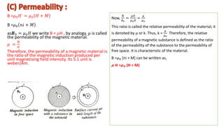 B =𝜇0𝐻∙ = 𝜇0 𝐻 + 𝑀
B =𝜇0 𝑛𝑖 + 𝑀
as𝑩0 = 𝜇0𝐻 we write B = 𝜇H , by analogy. 𝜇 is called
the permeability of the magnetic material.
𝜇 =
B
𝐻
Therefore, the permeability of a magnetic material is
the ratio of the magnetic induction produced per
unit magnetising field intensity. Its S.1 unit is
weber/Am.
.
Now,
B
𝐵0
=
𝜇𝐻
𝜇0𝐻
=
𝜇
𝜇0
This ratio is called the relative permeability of the material; it
is denoted by 𝜇 or k. Thus, k =
𝜇
𝜇0
Therefore, the relative
permeability of a magnetic substance is defined as the ratio
of the permeability of the substance to the permeability of
free space. It is characteristic of the material.
B =𝜇0 [ni + M] can be written as,
𝝁 H =𝝁𝟎 (H + M)
 