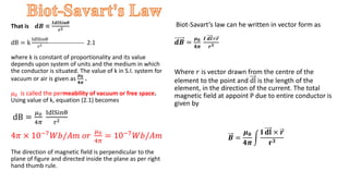 That is 𝒅𝑩 ∝
𝑰𝒅𝒍𝑺𝒊𝒏𝜽
𝒓𝟐
dB = k
IdlSinθ
r2 ------------------ 2.1
where k is constant of proportionality and its value
depends upon system of units and the medium in which
the conductor is situated. The value of k in S.I. system for
vacuum or air is given as
𝝁𝟎
𝟒𝝅
.
𝜇0 is called the permeability of vacuum or free space.
Using value of k, equation (2.1) becomes
dB =
𝜇0
4𝜋
IdlSinθ
r2
4𝜋 × 10−7𝑊𝑏/𝐴𝑚 𝑜𝑟
𝜇0
4𝜋
= 10−7𝑊𝑏/𝐴𝑚
The direction of magnetic field is perpendicular to the
plane of figure and directed inside the plane as per right
hand thumb rule.
Biot-Savart’s law can he written in vector form as
𝒅𝑩 =
𝝁𝟎
𝟒𝝅
𝑰 𝒅𝒍×𝒓
𝒓𝟑
Where 𝑟 is vector drawn from the centre of the
element to the point and dl is the length of the
element, in the direction of the current. The total
magnetic field at appoint P due to entire conductor is
given by
𝑩 =
𝝁𝟎
𝟒𝝅
𝐈 𝐝𝐥 × 𝒓
𝐫𝟑
 