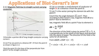2.3.1 Magnetic field due to straight current carrying
conductor –
1)Consider a portion AB of long straight conductor carrying
current i.
2) Let P be any point at a distance OP = R from the point 0
as shown in figure 2.2.
3)Let the point O is the base of the perpendicular from
point P to the straight conductor.
4) Let us consider a small element of conductor of
length dx at a distance x from the point O.
5) Let 𝑟 is the vector joining the element dx with the
point P.
6)Let θ be the angle between dx and 𝑟. Then
according to Biot-Savart's law, magnetic field dB at a
point P due to element is
law, magnetic field dB at a point P due to element is
𝐝𝐁 =
𝝁𝟎
𝟒𝝅
𝐢𝐝𝐱𝐒𝐢𝐧𝛉
𝐫𝟐
The direction of the field is given by vector( dx × 𝑟). It
is perpendicular to the plane of the figure and directed
into the plane of paper. The direction of the field is the
same for all elements.
From ∆QOP, ∠OQP =(𝜋 − 𝜃)
𝑅
𝑟
= 𝑠𝑖𝑛 𝜋 − 𝜃 , 𝑅 = 𝑟. 𝑠𝑖𝑛 𝜋 − 𝜃 = 𝑟. 𝑠𝑖𝑛𝜃
 