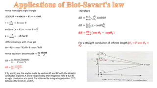 Hence from right angle Triangle
∆QOP, 𝑹 = 𝒓𝒔𝒊𝒏(𝝅 − 𝜽) = 𝒓 𝒔𝒊𝒏𝜽.
𝑟 =
𝑅
𝑠𝑖𝑛𝜃
= 𝑅𝑐𝑜𝑠𝑒𝑐 𝜃
and 𝑡𝑎𝑛 (𝜋 − 𝜃) = − 𝑡𝑎𝑛 𝜃 =
𝑅
𝑥
.
𝒙 =
−𝑹
𝒕𝒂𝒏𝜽
= −𝑹 𝑪𝒐𝒕 𝜽
differentiating x with 𝜃 we get
dx= -R(− 𝑐𝑜𝑠𝑒𝑐2
𝜃)𝑑𝜃= R 𝑐𝑜𝑠𝑒𝑐2
𝜃𝑑𝜃
Hence equation becomes 𝐝𝐁 =
𝝁𝟎
𝟒𝝅
𝐢𝐝𝐱𝐒𝐢𝐧𝛉
𝐫𝟐
𝑑𝐵 =
𝜇0
4𝜋
iR𝑐𝑜𝑠𝑒𝑐2𝜃𝑠𝑖𝑛𝜃𝑑𝜃
𝑅2𝑐𝑜𝑠𝑒𝑐2𝜃
𝑑𝐵 =
𝜇0
4𝜋
.
i𝑠𝑖𝑛𝜃𝑑𝜃
𝑅
If 𝜃1 and 𝜃2 are the angles made by vectors AP and BP with the straight
conductor at points A and B respectively, then magnetic field B due to
straight conductor at a point P is obtained by integrating equation (2.7)
between the limits 𝜃1 and 𝜃2
Therefore
𝑑𝐵 =
𝜇0
4𝜋
i
𝑅
. 𝜃1
𝜃2
𝑠𝑖𝑛𝜃𝑑𝜃
𝑑𝐵 =
𝜇0
4𝜋
i
𝑅
. (−𝑐𝑜𝑠𝜃)𝜃1
𝜃2
𝒅𝑩 =
𝝁𝟎
𝟒𝝅
𝐢
𝑹
(𝒄𝒐𝒔 𝜽𝟏 − 𝒄𝒐𝒔𝜽𝟐)
For a straight conductor of infinite length (𝜃1 = 00 and 𝜃2 =
𝜋) .
 