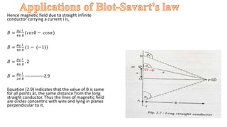 Hence magnetic field due to straight infinite
conductor carrying a current i is,
𝐵 =
𝜇0
4𝜋
i
𝑅
(𝑐𝑜𝑠0 − 𝑐𝑜𝑠𝜋)
𝐵 =
𝜇0
4𝜋
i
𝑅
(1 − (−1))
𝐵 =
𝜇0
4𝜋
i
𝑅
. 2
𝐵 =
𝜇0
2𝜋
i
𝑅
-------------2.9
Equation (2.9) indicates that the value of B is same
for all points at, the same distance from the long
straight conductor. Thus the lines of magnetic field
are circles concentric with wire and lying in planes
perpendicular to it.
.
 