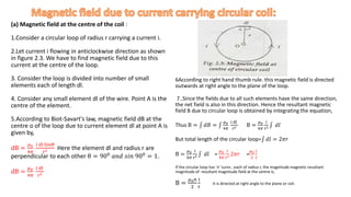 (a) Magnetic field at the centre of the coil :
1.Consider a circular loop of radius r carrying a current i.
2.Let current i flowing in anticlockwise direction as shown
in figure 2.3. We have to find magnetic field due to this
current at the centre of the loop.
3. Consider the loop is divided into number of small
elements each of length dl.
4. Consider any small element dl of the wire. Point A is the
centre of the element.
5.According to Biot-Savart's law, magnetic field dB at the
centre o of the loop due to current element dl at point A is
given by,
dB =
𝜇0
4𝜋
i dl Sinθ
r2 Here the element dl and radius r are
perpendicular to each other θ = 900 𝑎𝑛𝑑 𝑠𝑖𝑛 900 = 1.
dB =
𝜇0
4𝜋
i dl
r2
6According to right hand thumb rule. this magnetic field is directed
outwards at right angle to the plane of the loop.
7..Since the fields due to all such elements have the same direction,
the net field is also in this direction. Hence the resultant magnetic
field B due to circular loop is obtained by integrating the equation,
Thus B = 𝑑𝐵 =
𝜇0
4𝜋
i dl
r2 B =
𝜇0
4𝜋
i
r2 𝑑𝑙
But total length of the circular loop= 𝑑𝑙 = 2𝜋𝑟
B =
𝜇0
4𝜋
i
r2 𝑑𝑙 =
𝜇0
4𝜋
i
r2 2𝜋𝑟 =
𝜇0
2
i
r
If the circular loop has ‘n’ turns , each of radius r, the magnitude magnetic resultant
magnitude of resultant magnitude field at the centre is,
B =
𝜇0𝑛
2
i
r
It is directed at right angle to the plane or coil.
 