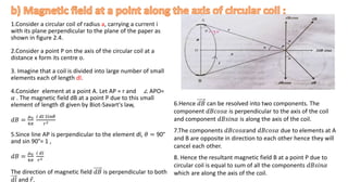1.Consider a circular coil of radius a, carrying a current i
with its plane perpendicular to the plane of the paper as
shown in figure 2.4.
2.Consider a point P on the axis of the circular coil at a
distance x form its centre o.
3. Imagine that a coil is divided into large number of small
elements each of length dl.
4.Consider element at a point A. Let AP = r and ∠ APO=
𝛼 . The magnetic field dB at a point P due to this small
element of length dl given by Biot-Savart's law,
𝑑𝐵 =
𝜇0
4𝜋
𝑖 𝑑𝑙 𝑆𝑖𝑛𝜃
𝑟2
5.Since line AP is perpendicular to the element dl, 𝜃 = 90°
and sin 90°= 1 ,
𝑑𝐵 =
𝜇0
4𝜋
𝑖 𝑑𝑙
𝑟2
The direction of magnetic field 𝑑𝐵 is perpendicular to both
𝑑𝑙 and 𝑟.
6.Hence 𝑑𝐵 can be resolved into two components. The
component 𝑑𝐵𝑐𝑜𝑠𝛼 is perpendicular to the axis of the coil
and component 𝑑𝐵𝑠𝑖𝑛𝛼 is along the axis of the coil.
7.The components 𝑑𝐵𝑐𝑜𝑠𝛼and 𝑑𝐵𝑐𝑜𝑠𝛼 due to elements at A
and B are opposite in direction to each other hence they will
cancel each other.
8. Hence the resultant magnetic field B at a point P due to
circular coil is equal to sum of all the components 𝑑𝐵𝑠𝑖𝑛𝛼
which are along the axis of the coil.
.
 