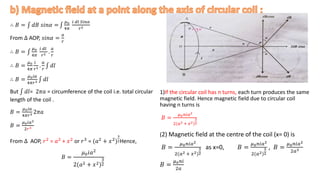 ∴ 𝐵 = 𝑑𝐵 𝑠𝑖𝑛𝛼 =
𝜇0
4𝜋
𝑖 𝑑𝑙 𝑆𝑖𝑛𝛼
𝑟2
From ∆ AOP, 𝑠𝑖𝑛𝛼 =
𝑎
𝑟
∴ 𝐵 =
𝜇0
4𝜋
𝑖 𝑑𝑙
𝑟2 .
𝑎
𝑟
∴ 𝐵 =
𝜇0
4𝜋
𝑖
𝑟2 .
𝑎
𝑟
𝑑𝑙
∴ 𝐵 =
𝜇0𝑖𝑎
4𝜋𝑟3 𝑑𝑙
But 𝑑𝑙= 2𝜋𝑎 = circumference of the coil i.e. total circular
length of the coil .
𝐵 =
𝜇0𝑖𝑎
4𝜋𝑟3 2𝜋𝑎
𝐵 =
𝜇0𝑖𝑎2
2𝑟3
From ∆ AOP, 𝑟2
= 𝑎2
+ 𝑥2
or 𝑟3
= (𝑎2
+ 𝑥2
)
3
2Hence,
𝐵 =
𝜇0𝑖𝑎2
2(𝑎2 + 𝑥2)
3
2
1)If the circular coil has n turns, each turn produces the same
magnetic field. Hence magnetic field due to circular coil
having n turns is
𝐵 =
𝜇0𝑛𝑖𝑎2
2(𝑎2 + 𝑥2)
3
2
(2) Magnetic field at the centre of the coil (x= 0) is
𝐵 =
𝜇0𝑛𝑖𝑎2
2(𝑎2 + 𝑥2)
3
2
as x=0, 𝐵 =
𝜇0𝑛𝑖𝑎2
2(𝑎2)
3
2
, 𝐵 =
𝜇0𝑛𝑖𝑎2
2𝑎3
𝐵 =
𝜇0𝑛𝑖
2𝑎
 