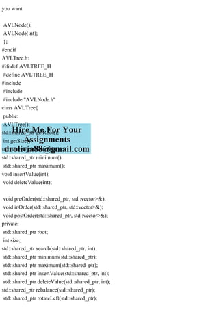 you want
AVLNode();
AVLNode(int);
};
#endif
AVLTree.h:
#ifndef AVLTREE_H
#define AVLTREE_H
#include
#include
#include "AVLNode.h"
class AVLTree{
public:
AVLTree();
std::shared_ptr getRoot();
int getSize();
std::shared_ptr search(int);
std::shared_ptr minimum();
std::shared_ptr maximum();
void insertValue(int);
void deleteValue(int);
void preOrder(std::shared_ptr, std::vector>&);
void inOrder(std::shared_ptr, std::vector>&);
void postOrder(std::shared_ptr, std::vector>&);
private:
std::shared_ptr root;
int size;
std::shared_ptr search(std::shared_ptr, int);
std::shared_ptr minimum(std::shared_ptr);
std::shared_ptr maximum(std::shared_ptr);
std::shared_ptr insertValue(std::shared_ptr, int);
std::shared_ptr deleteValue(std::shared_ptr, int);
std::shared_ptr rebalance(std::shared_ptr);
std::shared_ptr rotateLeft(std::shared_ptr);
 