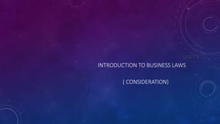 UNIT 1
INTRODUCTION TO BUSINESS LAWS
( CONSIDERATION)
 