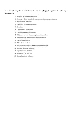 Note: Understanding of mathematical computation software Mapple to experiment the followings
(exp. 10 to 25):
10. Working of Computation software
11. Discover a closed formula for a given recursive sequence vice-versa
12. Recursion and Induction
13. Practice of various set operations
14. Counting
15. Combinatorial equivalence
16. Permutations and combinations
17. Difference between structures, permutations and sets
18. Implementation of a recursive counting technique
19. The Birthday problem
20. Poker Hands problem
21. Baseball best-of-5 series: Experimental probabilities
22. Baseball: Binomial Probability
23. Expected Value Problems
24. Basketball: One and One
25. Binary Relations: Influence
 