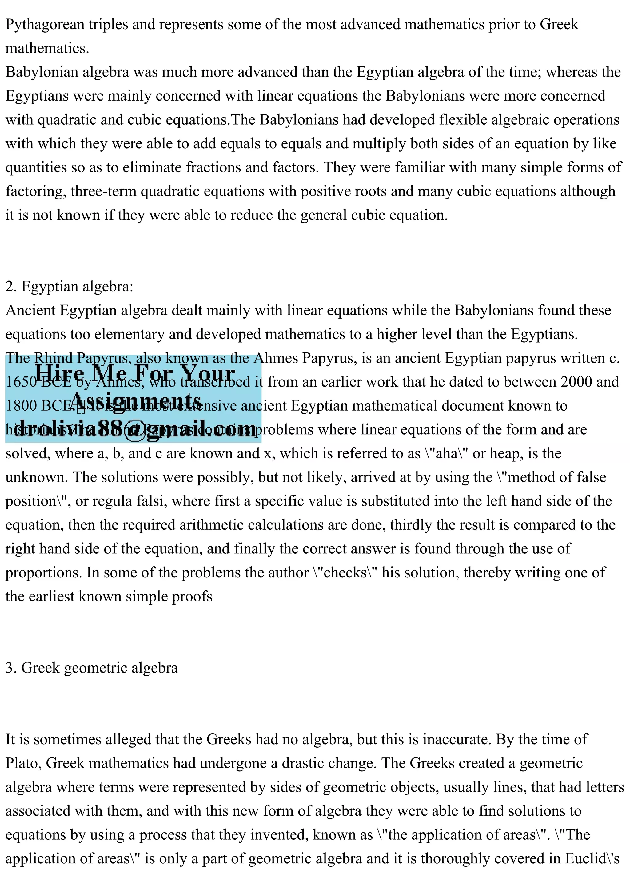 Pythagorean triples and represents some of the most advanced mathematics prior to Greek
mathematics.
Babylonian algebra was much more advanced than the Egyptian algebra of the time; whereas the
Egyptians were mainly concerned with linear equations the Babylonians were more concerned
with quadratic and cubic equations.The Babylonians had developed flexible algebraic operations
with which they were able to add equals to equals and multiply both sides of an equation by like
quantities so as to eliminate fractions and factors. They were familiar with many simple forms of
factoring, three-term quadratic equations with positive roots and many cubic equations although
it is not known if they were able to reduce the general cubic equation.
2. Egyptian algebra:
Ancient Egyptian algebra dealt mainly with linear equations while the Babylonians found these
equations too elementary and developed mathematics to a higher level than the Egyptians.
The Rhind Papyrus, also known as the Ahmes Papyrus, is an ancient Egyptian papyrus written c.
1650 BCE by Ahmes, who transcribed it from an earlier work that he dated to between 2000 and
1800 BCE.[] It is the most extensive ancient Egyptian mathematical document known to
historians.The Rhind Papyrus contains problems where linear equations of the form and are
solved, where a, b, and c are known and x, which is referred to as "aha" or heap, is the
unknown. The solutions were possibly, but not likely, arrived at by using the "method of false
position", or regula falsi, where first a specific value is substituted into the left hand side of the
equation, then the required arithmetic calculations are done, thirdly the result is compared to the
right hand side of the equation, and finally the correct answer is found through the use of
proportions. In some of the problems the author "checks" his solution, thereby writing one of
the earliest known simple proofs
3. Greek geometric algebra
It is sometimes alleged that the Greeks had no algebra, but this is inaccurate. By the time of
Plato, Greek mathematics had undergone a drastic change. The Greeks created a geometric
algebra where terms were represented by sides of geometric objects, usually lines, that had letters
associated with them, and with this new form of algebra they were able to find solutions to
equations by using a process that they invented, known as "the application of areas". "The
application of areas" is only a part of geometric algebra and it is thoroughly covered in Euclid's
 