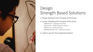 1. Design Solutions to Fit Purpose of the Grant
2. Create Title/Brand for Purpose of the Grant
◦ GROWING UTE – language preservation
◦ TOUR DE UTE – health and fitness initiatives
◦ PROTECT LIFE – suicide prevention
◦ GROWING HEALTHY UTE – substance prevention
3. Build a case for the proposed solutions
Design
Strength Based Solutions
 