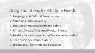 Design Solutions for Multiple Needs
1. Language and Cultural Preservation
2. Youth and Elder Advocacy
3. Housing Shortages/Health and Safety
4. Chronic Disease/Diabetes/Physical Fitness
5. Healthy Food/Grocery Store/Workforce Innovation
6. Teen Suicide/Substance Abuse
7. Broadband/Telehealth and Education
 