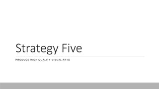 Strategy Five
PRODUCE HIGH QUALITY VISUAL ARTS
 