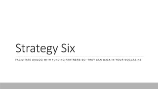 Strategy Six
FACILITATE DIALOG W ITH FUNDING PARTNERS SO “THEY CAN WALK IN YOU R MOCCASINS”
 