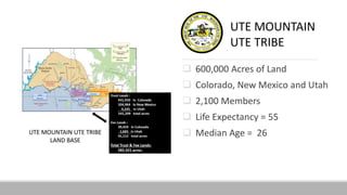  600,000 Acres of Land
 Colorado, New Mexico and Utah
 2,100 Members
 Life Expectancy = 55
 Median Age = 26
UTE MOUNTAIN
UTE TRIBE
 
