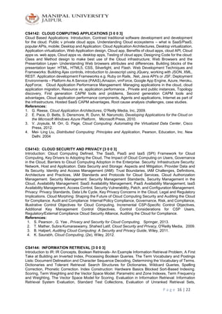 P a g e 16 | 22
CS4142: CLOUD COMPUTING APPLICATIONS [3 0 0 3]
Cloud Based Applications: Introduction, Contrast traditional software development and development
for the cloud. Public v private cloud apps. Understanding Cloud ecosystems – what is SaaS/PaaS,
popular APIs, mobile; Desktop and Application: Cloud Application Architectures, Desktop virtualization,
Application virtualization, Web Application design, Cloud app, Benefits of cloud apps, cloud API, Cloud
apps vs. web apps, Cloud apps vs. desktop apps, Testing of cloud apps; Designing Code for the cloud:
Class and Method design to make best use of the Cloud infrastructure; Web Browsers and the
Presentation Layer- Understanding Web browsers attributes and differences. Building blocks of the
presentation layer: HTML, HTML5, CSS, Silverlight, and Flash. Web Development Techniques and
Frameworks: Building Ajax controls, introduction to Javascript using JQuery, working with JSON, XML,
REST. Application development Frameworks e.g. Ruby on Rails, .Net, Java API's or JSF; Deployment
Environments – Platform As A Service (PAAS),Amazon, vmForce, Google App Engine, Azure, Heroku,
AppForce; Cloud Application Performance Mangaement: Managing applications in the cloud, cloud
application migration, Resource vs. application performance , Private and public instances, Topology
discovery, First generation CAPM tools and problems, Second generation CAPM tools and
advantages, Cloud application performance components, Agents and applications, Internet as part of
the infrastructure, Hosted SaaS CAPM advantages, Root cause analysis challenges, case studies.
References:
1. G. Reese, Cloud Application Architectures, O’Reilly Media, Inc, 2009.
2. E. Pace, D. Betts, S. Densmore, R. Dunn, M. Narumoto, Developing Applications for the Cloud on
the Microsoft Windows Azure Platform, Microsoft Press, 2010.
3. V. Joysula, M. Orr, G. Page, Cloud Computing: Automating the Virtualized Data Center, Cisco
Press, 2012.
4. Mei- Ling Liu, Distributed Computing: Principles and Application, Pearson, Education, Inc. New
Delhi. 2004
CS4143: CLOUD SECURITY AND PRIVACY [3 0 0 3]
Introduction: Cloud Computing Defined, The SaaS, PaaS and IaaS (SPI) Framework for Cloud
Computing, Key Drivers to Adopting the Cloud, The Impact of Cloud Computing on Users, Governance
in the Cloud, Barriers to Cloud Computing Adoption in the Enterprise. Security: Infrastructure Security:
Network, Host and Application. Data Security and Storage: Aspects and Mitigation, Provider Data and
Its Security. Identity and Access Management (IAM): Trust Boundaries, IAM Challenges, Definitions,
Architecture and Practices, IAM Standards and Protocols for Cloud Services, Cloud Authorization
Management. Security Management: Security Management Standards, Security Management in the
Cloud, Availability Management: SaaS Availability Management, PaaS Availability Management, IaaS
Availability Management, Access Control, Security Vulnerability, Patch, and Configuration Management.
Privacy: Privacy Standards, Data Life Cycle, Key Privacy Concerns in the Cloud, Legal and Regulatory
Implications. Cloud Morphing: Shaping the Future of Cloud Computing Security and Auditing the Cloud
for Compliance. Audit and Compliance: Internal Policy Compliance, Governance, Risk, and Compliance,
Illustrative Control Objectives for Cloud Computing, Incremental CSP-Specific Control Objectives,
Additional Key Management Control Objectives, Control Considerations for CSP Users,
Regulatory/External Compliance Cloud Security Alliance, Auditing the Cloud for Compliance.
References:
1. S. Pearson , G. Yee , Privacy and Security for Cloud Computing, Springer, 2013.
2. T. Mather, Subra Kumaraswamy, Shahed Latif, Cloud Security and Privacy, O'Reilly Media, 2009.
3. B. Halpert, Auditing Cloud Computing: A Security and Privacy Guide, Wiley, 2011.
4. K. Saurabh, Cloud Computing, (2e), Wiley, 2012.
CS4144: INFORMATION RETRIEVAL [3 0 0 3]
Introduction to IR: IR Concepts, Boolean Retrievals- An Example Information Retrieval Problem, A First
Take at Building an Inverted Index, Processing Boolean Queries. The Term Vocabulary and Postings
Lists: Document Delineation and Character Sequence Decoding, Determining the Vocabulary of Terms.
Dictionaries and Tolerant Retrieval: Search Structures for Dictionaries, Wildcard Queries, Spelling
Correction, Phonetic Correction. Index Construction: Hardware Basics Blocked Sort-Based Indexing.
Scoring, Term Weighting and the Vector Space Model: Parametric and Zone Indexes, Term Frequency
and Weighting, The Vector Space Model for Scoring. Evaluation in Information Retrieval: Information
Retrieval System Evaluation, Standard Test Collections, Evaluation of Unranked Retrieval Sets,
 