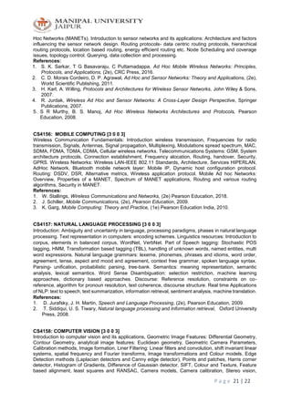 P a g e 21 | 22
Hoc Networks (MANETs). Introduction to sensor networks and its applications: Architecture and factors
influencing the sensor network design. Routing protocols- data centric routing protocols, hierarchical
routing protocols, location based routing, energy efficient routing etc. Node Scheduling and coverage
issues, topology control. Querying, data collection and processing.
References:
1. S. K. Sarkar, T G Basavaraju, C Puttamadappa, Ad Hoc Mobile Wireless Networks: Principles,
Protocols, and Applications, (2e), CRC Press, 2016.
2. C. D. Morais Cordeiro, D. P. Agrawal, Ad Hoc and Sensor Networks: Theory and Applications, (2e),
World Scientific Publishing, 2011.
3. H. Karl, A. Willing, Protocols and Architectures for Wireless Sensor Networks, John Wiley & Sons,
2007.
4. R. Jurdak, Wireless Ad Hoc and Sensor Networks: A Cross-Layer Design Perspective, Springer
Publications, 2007.
5. S R Murthy, B. S. Manoj, Ad Hoc Wireless Networks Architectures and Protocols, Pearson
Education, 2008.
CS4156: MOBILE COMPUTING [3 0 0 3]
Wireless Communication Fundamentals: Introduction wireless transmission, Frequencies for radio
transmission, Signals, Antennas, Signal propagation, Multiplexing, Modulations spread spectrum, MAC,
SDMA, FDMA, TDMA, CDMA, Cellular wireless networks. Telecommunications Systems: GSM, System
architecture protocols, Connection establishment, Frequency alocation, Routing, handover, Security,
GPRS. Wireless Networks: Wireless LAN-IEEE 802.11 Standards, Architecture, Services HIPERLAN,
AdHoc Network, Bluetooth mobile network layer: Mobile IP, Dynamic host configuration protocol.
Routing: DSDV, DSR, Alternative metrics, Wireless application protocol. Mobile Ad hoc Networks:
Overview, Properties of a MANET, Spectrum of MANET applications, Routing and various routing
algorithms, Security in MANET.
References:
1. W. Stallings, Wireless Communications and Networks, (2e) Pearson Education, 2018.
2. J. Schiller, Mobile Communications, (2e), Pearson Education, 2009.
3. K. Garg, Mobile Computing: Theory and Practice, (1e) Pearson Education India, 2010.
CS4157: NATURAL LANGUAGE PROCESSING [3 0 0 3]
Introduction: Ambiguity and uncertainty in language, processing paradigms, phases in natural language
processing. Text representation in computers: encoding schemes. Linguistics resources: Introduction to
corpus, elements in balanced corpus, WordNet, VerbNet. Part of Speech tagging: Stochastic POS
tagging, HMM, Transformation based tagging (TBL), handling of unknown words, named entities, multi
word expressions. Natural language grammars: lexeme, phonemes, phrases and idioms, word order,
agreement, tense, aspect and mood and agreement, context free grammar, spoken language syntax.
Parsing- unification, probabilistic parsing, tree-bank. Semantics: meaning representation, semantic
analysis, lexical semantics. Word Sense Disambiguation: selection restriction, machine learning
approaches, dictionary based approaches. Discourse: Reference resolution, constraints on co-
reference, algorithm for pronoun resolution, text coherence, discourse structure. Real time Applications
of NLP: text to speech, text summarization, information retrieval, sentiment analysis, machine translation.
References:
1. D. Jurafsky, J. H. Martin, Speech and Language Processing, (2e), Pearson Education, 2009.
2. T. Siddiqui, U. S. Tiwary, Natural language processing and Information retrieval, Oxford University
Press, 2008.
CS4158: COMPUTER VISION [3 0 0 3]
Introduction to computer vision and its applications, Geometric Image Features: Differential Geometry,
Contour Geometry, analytical image features: Euclidean geometry, Geometric Camera Parameters,
Calibration methods, Image formation, Liner Filtering: Linear filters and convolution, shift invariant linear
systems, spatial frequency and Fourier transforms, Image transformations and Colour models, Edge
Detection methods (Laplacian detectors and Canny edge detector), Points and patches, Harris corner
detector, Histogram of Gradients, Difference of Gaussian detector, SIFT, Colour and Texture, Feature
based alignment, least squares and RANSAC, Camera models, Camera calibration, Stereo vision,
 