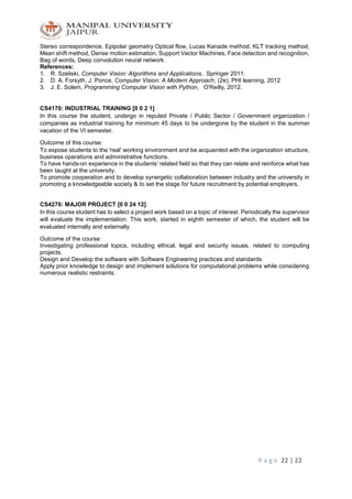 P a g e 22 | 22
Stereo correspondence, Epipolar geometry Optical flow, Lucas Kanade method, KLT tracking method,
Mean shift method, Dense motion estimation, Support Vector Machines, Face detection and recognition,
Bag of words, Deep convolution neural network.
References:
1. R. Szeliski, Computer Vision: Algorithms and Applications, Springer 2011.
2. D. A. Forsyth, J. Ponce, Computer Vision: A Modern Approach, (2e), PHI learning, 2012
3. J. E. Solem, Programming Computer Vision with Python, O'Reilly, 2012.
CS4170: INDUSTRIAL TRAINING [0 0 2 1]
In this course the student, undergo in reputed Private / Public Sector / Government organization /
companies as industrial training for minimum 45 days to be undergone by the student in the summer
vacation of the VI semester.
Outcome of this course:
To expose students to the 'real' working environment and be acquainted with the organization structure,
business operations and administrative functions.
To have hands-on experience in the students’ related field so that they can relate and reinforce what has
been taught at the university.
To promote cooperation and to develop synergetic collaboration between industry and the university in
promoting a knowledgeable society & to set the stage for future recruitment by potential employers.
CS4270: MAJOR PROJECT [0 0 24 12]
In this course student has to select a project work based on a topic of interest. Periodically the supervisor
will evaluate the implementation. This work, started in eighth semester of which, the student will be
evaluated internally and externally.
Outcome of the course:
Investigating professional topics, including ethical, legal and security issues, related to computing
projects.
Design and Develop the software with Software Engineering practices and standards
Apply prior knowledge to design and implement solutions for computational problems while considering
numerous realistic restraints.
 