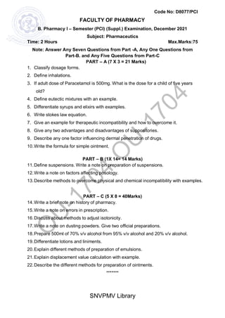SNVPMV Library
FACULTY OF PHARMACY
Code No: D8077/PCI
B. Pharmacy I – Semester (PCI) (Suppl.) Examination, December 2021
Subject: Pharmaceutics
Time: 2 Hours Max.Marks:75
Note: Answer Any Seven Questions from Part -A, Any One Questions from
Part-B. and Any Five Questions from Part-C
PART – A (7 X 3 = 21 Marks)
1. Classify dosage forms.
2. Define inhalations.
3. If adult dose of Paracetamol is 500mg. What is the dose for a child of five years
old?
4. Define eutectic mixtures with an example.
5. Differentiate syrups and elixirs with examples.
6. Write stokes law equation.
7. Give an example for therapeutic incompatibility and how to overcome it.
8. Give any two advantages and disadvantages of suppositories.
9. Describe any one factor influencing dermal penetration of drugs.
10.Write the formula for simple ointment.
PART – B (1X 14= 14 Marks)
11.Define suspensions. Write a note on preparation of suspensions.
12.Write a note on factors affecting posology.
13.Describe methods to overcome physical and chemical incompatibility with examples.
PART – C (5 X 8 = 40Marks)
14.Write a brief note on history of pharmacy.
15.Write a note on errors in prescription.
16.Discuss about methods to adjust isotonicity.
17.Write a note on dusting powders. Give two official preparations.
18.Prepare 500ml of 70% v/v alcohol from 95% v/v alcohol and 20% v/v alcohol.
19.Differentiate lotions and liniments.
20.Explain different methods of preparation of emulsions.
21.Explain displacement value calculation with example.
22.Describe the different methods for preparation of ointments.
*******
 