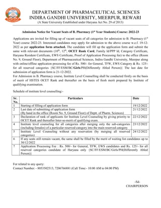 DEPARTMENT OF PHARMACEUTICAL SCIENCES
INDIRA GANDHI UNIVERSITY, MEERPUR, REWARI
(A State University Established under Haryana Act No. 29 of 2013)
Admission Notice for Vacant Seats of B. Pharmacy (1st Year Students) Course: 2022-23
Applications are invited for filling up of vacant seats of all categories for admission to B. Pharmacy (1st
Year) course 2022-23. Interested candidates may apply for admission to the above course w.e.f. 19-12-
2022 as per application form attached. The candidate will fill up the application form and submit the
same with relevant documents (10th
, 12th
, OCET Rank Card, Family Id/PPP Id, Category Certificate,
Haryana Resident Certificate, EWS Certificate, Proof of Application Processing fee) to the office (Room
No. 9, Ground Floor), Department of Pharmaceutical Sciences, Indira Gandhi University, Meerpur along
with online/offline application processing fee of Rs. 500/- for General, TFW, EWS Category & Rs. 125/-
for all reserved categories {SC/FF/ESM/BC/Girls/PH(Differently Abled Person)} The last date for
submission of application form is 21-12-2022.
For Admission in B. Pharmacy course, Institute Level Counselling shall be conducted firstly on the basis
of merit of HSTES OCET Rank and thereafter on the basis of fresh merit prepared by Institute of
qualifying examination.
Schedule of institute level counselling:-
Sr.
No.
Particulars Date
1 Starting of filling of application form 19/12/2022
2 Last date of submitting of application form
(By hand in the office (Room No. 9, Ground Floor) of Deptt. of Pharm. Sciences)
21/12/2022
3 Declaration of rank of applicants for Institute Level Counseling by giving priority to
OCET Rank and thereafter Inter-se-merit of qualifying exam.
22/12/2022
4 Institute level counseling for all categories after merging only the sub-categories
(including females) of a particular reserved category into the main reserved category
23/12/2022
5 Institute Level Counseling without any reservation (by merging all reserved
categories)
24/12/2022
6 If any seats still remain vacant, the same shall be filled by the merit of waiting list candidates up to
30/12/2022
7 Application Processing Fee : Rs. 500/- for General, TFW, EWS candidates and Rs. 125/- for all
reserved categories candidate of Haryana only {SC/FF/ESM/BC/Girls/PH(Differently Abled
Person)}
For related to any query:
Contact Number: - 8053502513, 7206766881 (Call Time:- 10:00 AM to 04:00 PM)
-Sd-
CHAIRPERSON
 