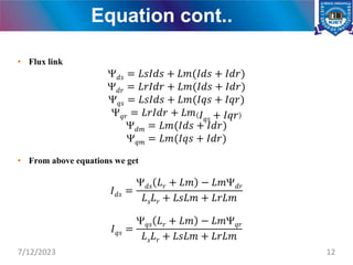 Equation cont..
• Flux link
𝑑𝑠 = 𝐿𝑠𝐼𝑑𝑠 + 𝐿𝑚(𝐼𝑑𝑠 + 𝐼𝑑𝑟)
𝑑𝑟 = 𝐿𝑟𝐼𝑑𝑟 + 𝐿𝑚(𝐼𝑑𝑠 + 𝐼𝑑𝑟)
𝑞𝑠 = 𝐿𝑠𝐼𝑑𝑠 + 𝐿𝑚(𝐼𝑞𝑠 + 𝐼𝑞𝑟)
𝑞𝑟 = 𝐿𝑟𝐼𝑑𝑟 + 𝐿𝑚 𝐼𝑞𝑠 + 𝐼𝑞𝑟
𝑑𝑚 = 𝐿𝑚(𝐼𝑑𝑠 + 𝐼𝑑𝑟)
𝑞𝑚 = 𝐿𝑚(𝐼𝑞𝑠 + 𝐼𝑑𝑟)
• From above equations we get
𝐼𝑑𝑠 =
𝑑𝑠 𝐿𝑟 + 𝐿𝑚 − 𝐿𝑚𝑑𝑟
𝐿𝑠𝐿𝑟 + 𝐿𝑠𝐿𝑚 + 𝐿𝑟𝐿𝑚
𝐼𝑞𝑠 =
𝑞𝑠 𝐿𝑟 + 𝐿𝑚 − 𝐿𝑚𝑞𝑟
𝐿𝑠𝐿𝑟 + 𝐿𝑠𝐿𝑚 + 𝐿𝑟𝐿𝑚
7/12/2023 12
 