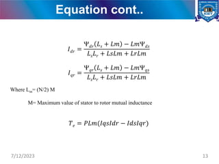 Equation cont..
𝐼𝑑𝑟 =
𝑑𝑟 𝐿𝑠 + 𝐿𝑚 − 𝐿𝑚𝑑𝑠
𝐿𝑠𝐿𝑟 + 𝐿𝑠𝐿𝑚 + 𝐿𝑟𝐿𝑚
𝐼𝑞𝑟 =
𝑞𝑟 𝐿𝑠 + 𝐿𝑚 − 𝐿𝑚𝑞𝑠
𝐿𝑠𝐿𝑟 + 𝐿𝑠𝐿𝑚 + 𝐿𝑟𝐿𝑚
Where Lm= (N/2) M
M= Maximum value of stator to rotor mutual inductance
𝑇𝑒 = 𝑃𝐿𝑚(𝐼𝑞𝑠𝐼𝑑𝑟 − 𝐼𝑑𝑠𝐼𝑞𝑟)
7/12/2023 13
 