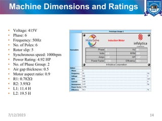 Machine Dimensions and Ratings
• Voltage: 415V
• Phase: 6
• Frequency: 50Hz
• No. of Poles: 6
• Rotor slip: 5
• Synchronous speed: 1000rpm
• Power Rating: 4.92 HP
• No. of Phase Group: 2
• Air gap thickness: 0.5
• Motor aspect ratio: 0.9
• R1: 0.782
• R2: 3.95
• L1: 11.4 H
• L2: 19.5 H
7/12/2023 14
 